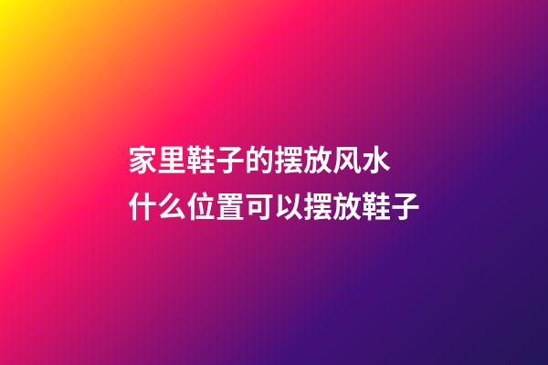 家里鞋子的摆放风水 什么位置可以摆放鞋子
